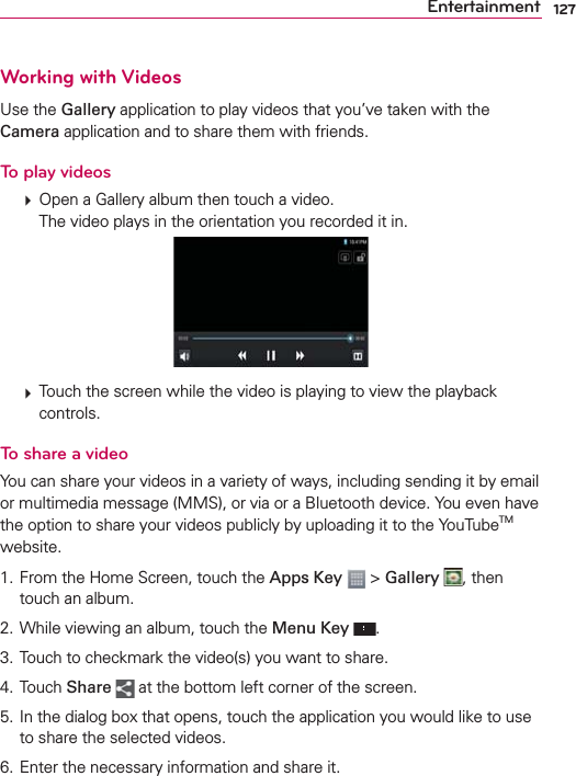 127EntertainmentWorking with VideosUse the Gallery application to play videos that you’ve taken with the Camera application and to share them with friends.To play videos  Open a Gallery album then touch a video.The video plays in the orientation you recorded it in.  Touch the screen while the video is playing to view the playback controls.To share a videoYou can share your videos in a variety of ways, including sending it by email or multimedia message (MMS), or via or a Bluetooth device. You even have the option to share your videos publicly by uploading it to the YouTubeTM website.1. From the Home Screen, touch the Apps Key  &gt; Gallery , then touch an album.2. While viewing an album, touch the Menu Key .3. Touch to checkmark the video(s) you want to share.4. Touch Share  at the bottom left corner of the screen.5. In the dialog box that opens, touch the application you would like to use to share the selected videos. 6. Enter the necessary information and share it.