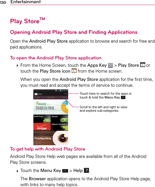 130 EntertainmentPlay StoreTMOpening Android Play Store and Finding ApplicationsOpen the Android Play Store application to browse and search for free and paid applications.To open the Android Play Store application  From the Home Screen, touch the Apps Key  &gt; Play Store  or touch the Play Store icon  from the Home screen.    When you open the Android Play Store application for the ﬁrst time, you must read and accept the terms of service to continue.Touch here to search for the apps or touch &amp; hold the Menu Key .Scroll to the left and right to view and explore sub-categories.To get help with Android Play StoreAndroid Play Store Help web pages are available from all of the Android Play Store screens.  Touch the Menu Key  &gt; Help  .  The Browser application opens to the Android Play Store Help page, with links to many help topics. 