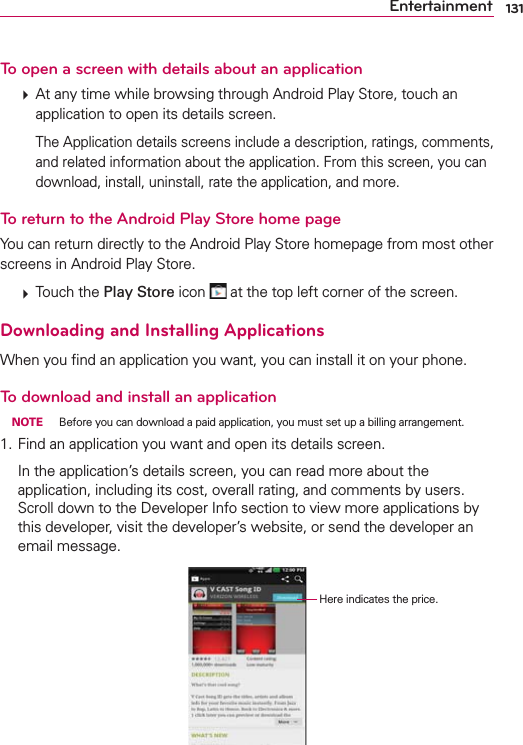 131EntertainmentTo open a screen with details about an application  At any time while browsing through Android Play Store, touch an application to open its details screen.    The Application details screens include a description, ratings, comments, and related information about the application. From this screen, you can download, install, uninstall, rate the application, and more.To return to the Android Play Store home pageYou can return directly to the Android Play Store homepage from most other screens in Android Play Store.  Touch the Play Store icon   at the top left corner of the screen.Downloading and Installing ApplicationsWhen you ﬁnd an application you want, you can install it on your phone.To download and install an application NOTE  Before you can download a paid application, you must set up a billing arrangement.1. Find an application you want and open its details screen.  In the application’s details screen, you can read more about the application, including its cost, overall rating, and comments by users. Scroll down to the Developer Info section to view more applications by this developer, visit the developer’s website, or send the developer an email message.                                              Here indicates the price.