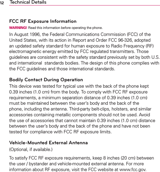 12 Technical DetailsFCC RF Exposure InformationWARNING! Read this information before operating the phone.In August 1996, the Federal Communications Commission (FCC) of the United States, with its action in Report and Order FCC 96-326, adopted an updated safety standard for human exposure to Radio Frequency (RF) electromagnetic energy emitted by FCC regulated transmitters. Those guidelines are consistent with the safety standard previously set by both U.S. and international  standards bodies. The design of this phone complies with the FCC guidelines and those international standards.Bodily Contact During OperationThis device was tested for typical use with the back of the phone kept 0.39 inches (1.0 cm) from the body. To comply with FCC RF exposure requirements, a minimum separation distance of 0.39 inches (1.0 cm) must be maintained between the user’s body and the back of the phone, including the antenna. Third-party belt-clips, holsters, and similar accessories containing metallic components should not be used. Avoid the use of accessories that cannot maintain 0.39 inches (1.0 cm) distance between the user’s body and the back of the phone and have not been tested for compliance with FCC RF exposure limits.Vehicle-Mounted External Antenna(Optional, if available.)To satisfy FCC RF exposure requirements, keep 8 inches (20 cm) between the user / bystander and vehicle-mounted external antenna. For more information about RF exposure, visit the FCC website at www.fcc.gov.