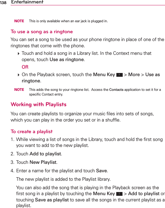 138 Entertainment NOTE  This is only available when an ear jack is plugged in.To use a song as a ringtoneYou can set a song to be used as your phone ringtone in place of one of the ringtones that come with the phone.  Touch and hold a song in a Library list. In the Context menu that opens, touch Use as ringtone.  OR  On the Playback screen, touch the Menu Key  &gt; More &gt; Use as ringtone. NOTE  This adds the song to your ringtone list.  Access the Contacts application to set it for a speciﬁc Contact entry.Working with PlaylistsYou can create playlists to organize your music ﬁles into sets of songs, which you can play in the order you set or in a shufﬂe.To create a playlist1. While viewing a list of songs in the Library, touch and hold the ﬁrst song you want to add to the new playlist.2. Touch Add to playlist.3. Touch New Playlist.4. Enter a name for the playlist and touch Save.  The new playlist is added to the Playlist library.   You can also add the song that is playing in the Playback screen as the ﬁrst song in a playlist by touching the Menu Key  &gt; Add to playlist or touching Save as playlist to save all the songs in the current playlist as a playlist.