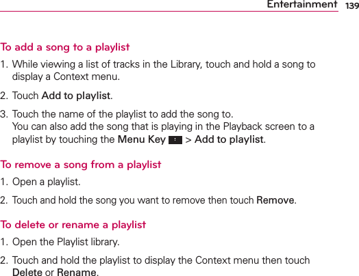 139EntertainmentTo add a song to a playlist1. While viewing a list of tracks in the Library, touch and hold a song to display a Context menu.2. Touch Add to playlist.3. Touch the name of the playlist to add the song to. You can also add the song that is playing in the Playback screen to a playlist by touching the Menu Key  &gt; Add to playlist.To remove a song from a playlist1. Open a playlist.2.  Touch and hold the song you want to remove then touch Remove.To delete or rename a playlist1. Open the Playlist library.2. Touch and hold the playlist to display the Context menu then touch Delete or Rename.