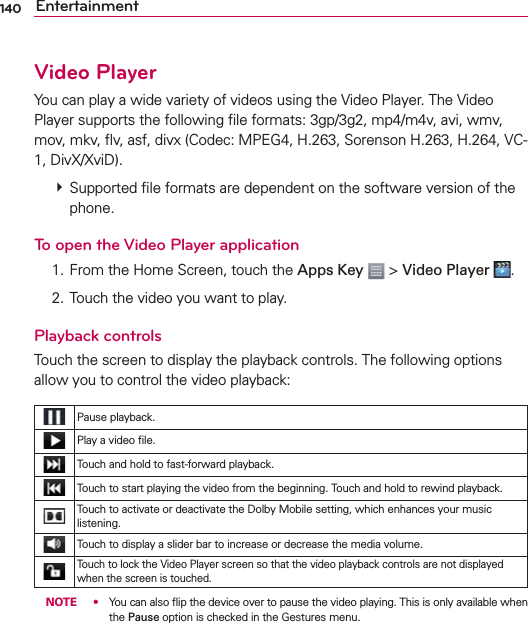 140 EntertainmentVideo PlayerYou can play a wide variety of videos using the Video Player. The Video Player supports the following ﬁle formats: 3gp/3g2, mp4/m4v, avi, wmv, mov, mkv, ﬂv, asf, divx (Codec: MPEG4, H.263, Sorenson H.263, H.264, VC-1, DivX/XviD).  Supported ﬁle formats are dependent on the software version of the phone.To open the Video Player application  1. From the Home Screen, touch the Apps Key  &gt; Video Player  .  2. Touch the video you want to play.Playback controlsTouch the screen to display the playback controls. The following options allow you to control the video playback:Pause playback.Play a video ﬁle.Touch and hold to fast-forward playback.Touch to start playing the video from the beginning. Touch and hold to rewind playback.Touch to activate or deactivate the Dolby Mobile setting, which enhances your music listening.Touch to display a slider bar to increase or decrease the media volume.Touch to lock the Video Player screen so that the video playback controls are not displayed when the screen is touched.  NOTE s  You can also ﬂip the device over to pause the video playing. This is only available when the Pause option is checked in the Gestures menu.