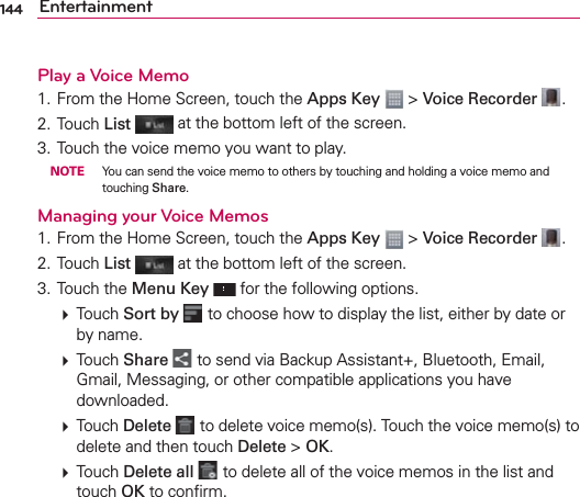 144 EntertainmentPlay a Voice Memo1. From the Home Screen, touch the Apps Key  &gt; Voice Recorder  .2. Touch List   at the bottom left of the screen.3. Touch the voice memo you want to play. NOTE  You can send the voice memo to others by touching and holding a voice memo and touching Share.Managing your Voice Memos1. From the Home Screen, touch the Apps Key  &gt; Voice Recorder  .2. Touch List  at the bottom left of the screen.3. Touch the Menu Key  for the following options.  Touch Sort by  to choose how to display the list, either by date or by name.   Touch Share  to send via Backup Assistant+, Bluetooth, Email, Gmail, Messaging, or other compatible applications you have downloaded.  Touch Delete  to delete voice memo(s). Touch the voice memo(s) to delete and then touch Delete &gt; OK.  Touch Delete all  to delete all of the voice memos in the list and touch OK to conﬁrm.
