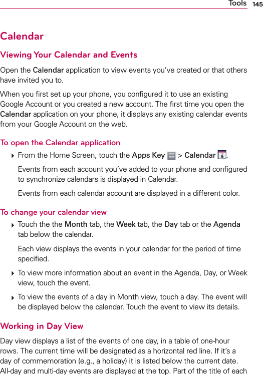 145ToolsCalendarViewing Your Calendar and EventsOpen the Calendar application to view events you’ve created or that others have invited you to.When you ﬁrst set up your phone, you conﬁgured it to use an existing Google Account or you created a new account. The ﬁrst time you open the Calendar application on your phone, it displays any existing calendar events from your Google Account on the web.To open the Calendar application  From the Home Screen, touch the Apps Key  &gt; Calendar  .    Events from each account you’ve added to your phone and conﬁgured to synchronize calendars is displayed in Calendar.    Events from each calendar account are displayed in a different color.To change your calendar view  Touch the the Month tab, the Week tab, the Day tab or the Agenda tab below the calendar.    Each view displays the events in your calendar for the period of time speciﬁed.  To view more information about an event in the Agenda, Day, or Week view, touch the event.  To view the events of a day in Month view, touch a day. The event will be displayed below the calendar. Touch the event to view its details.Working in Day ViewDay view displays a list of the events of one day, in a table of one-hour rows. The current time will be designated as a horizontal red line. If it’s a day of commemoration (e.g., a holiday) it is listed below the current date. All-day and multi-day events are displayed at the top. Part of the title of each 