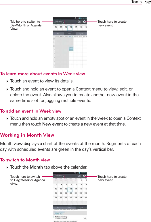 147ToolsTouch here to create new event.Tab here to switch to Day/Month or Agenda View.To learn more about events in Week view  Touch an event to view its details.  Touch and hold an event to open a Context menu to view, edit, or delete the event. Also allows you to create another new event in the same time slot for juggling multiple events.To add an event in Week view  Touch and hold an empty spot or an event in the week to open a Context menu then touch New event to create a new event at that time.Working in Month ViewMonth view displays a chart of the events of the month. Segments of each day with scheduled events are green in the day’s vertical bar.To switch to Month view  Touch the Month tab above the calendar.Touch here to create new event.Touch here to switch  to Day/ Week or Agenda view.
