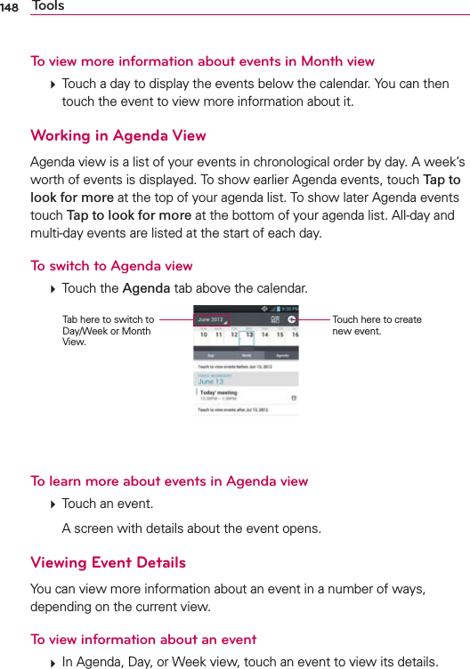 148 ToolsTo view more information about events in Month view  Touch a day to display the events below the calendar. You can then touch the event to view more information about it.Working in Agenda ViewAgenda view is a list of your events in chronological order by day. A week’s worth of events is displayed. To show earlier Agenda events, touch Tap to look for more at the top of your agenda list. To show later Agenda events touch Tap to look for more at the bottom of your agenda list. All-day and multi-day events are listed at the start of each day.To switch to Agenda view  Touch the Agenda tab above the calendar.Touch here to create new event.Tab here to switch to Day/Week or Month View.To learn more about events in Agenda view  Touch an event.    A screen with details about the event opens.Viewing Event DetailsYou can view more information about an event in a number of ways, depending on the current view.To view information about an event  In Agenda, Day, or Week view, touch an event to view its details.