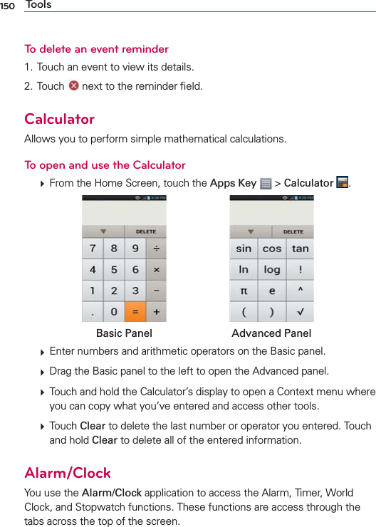 150 ToolsTo delete an event reminder1. Touch an event to view its details.2. Touch   next to the reminder ﬁeld.CalculatorAllows you to perform simple mathematical calculations.To open and use the Calculator  From the Home Screen, touch the Apps Key  &gt; Calculator  .Basic Panel Advanced Panel  Enter numbers and arithmetic operators on the Basic panel.  Drag the Basic panel to the left to open the Advanced panel.  Touch and hold the Calculator’s display to open a Context menu where you can copy what you’ve entered and access other tools.  Touch Clear to delete the last number or operator you entered. Touch and hold Clear to delete all of the entered information.Alarm/ClockYou use the Alarm/Clock application to access the Alarm, Timer, World Clock, and Stopwatch functions. These functions are access through the tabs across the top of the screen.