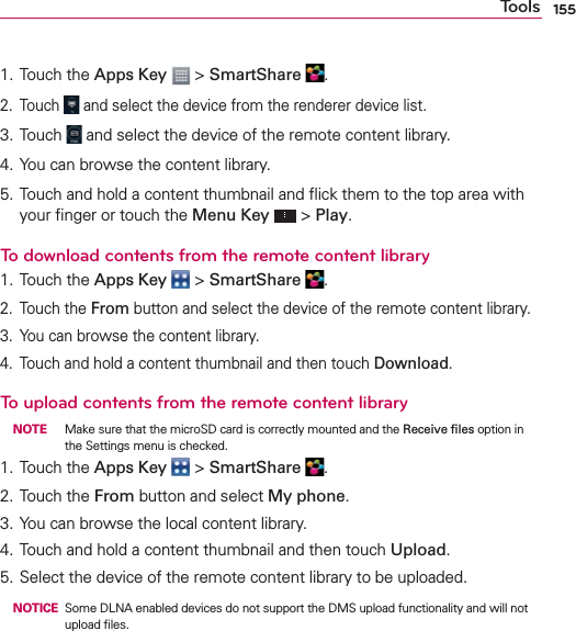 155Tools1. Touch the Apps Key  &gt; SmartShare  .2. Touch   and select the device from the renderer device list.3. Touch   and select the device of the remote content library.4. You can browse the content library.5. Touch and hold a content thumbnail and ﬂick them to the top area with your ﬁnger or touch the Menu Key  &gt; Play.To download contents from the remote content library1. Touch the Apps Key  &gt; SmartShare  .2. Touch the From button and select the device of the remote content library.3.  You can browse the content library.4.  Touch and hold a content thumbnail and then touch Download.To upload contents from the remote content library NOTE  Make sure that the microSD card is correctly mounted and the Receive ﬁles option in the Settings menu is checked.1. Touch the Apps Key  &gt; SmartShare  .2. Touch the From button and select My phone.3. You can browse the local content library.4. Touch and hold a content thumbnail and then touch Upload.5. Select the device of the remote content library to be uploaded. NOTICE  Some DLNA enabled devices do not support the DMS upload functionality and will not upload ﬁles.