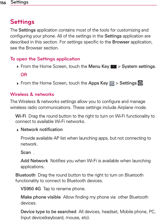 156 SettingsSettingsThe Settings application contains most of the tools for customizing and conﬁguring your phone. All of the settings in the Settings application are described in this section. For settings speciﬁc to the Browser application, see the Browser section.To open the Settings application  From the Home Screen, touch the Menu Key  &gt; System settings.  OR  From the Home Screen, touch the Apps Key  &gt; Settings  .Wireless &amp; networksThe Wireless &amp; networks settings allow you to conﬁgure and manage wireless radio communications. These settings include Airplane mode. Wi-Fi  Drag the round button to the right to turn on Wi-Fi functionality to connect to available Wi-Fi networks.  Network notiﬁcation    Provide available AP list when launching apps, but not connecting to network.  Scan  .  Add Network  Notiﬁes you when Wi-Fi is available when launching applications. Bluetooth  Drag the round button to the right to turn on Bluetooth functionality to connect to Bluetooth devices.  VS950 4G  Tap to rename phone.  Make phone visible  Allow ﬁnding my phone via  other Bluetooth devices.  Device type to be searched  All devices, headset, Mobile phone, PC, Input device(keyboard, mouse, etc).