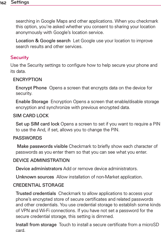 162 Settingssearching in Google Maps and other applications. When you checkmark this option, you’re asked whether you consent to sharing your location anonymously with Google’s location service.  Location &amp; Google search  Let Google use your location to improve search results and other services.SecurityUse the Security settings to conﬁgure how to help secure your phone and its data.ENCRYPTION  Encrypt Phone  Opens a screen that encrypts data on the device for security.  Enable Storage  Encryption Opens a screen that enable/disable storage encryption and synchronize with previous encrypted data.SIM CARD LOCK Set up SIM card lock Opens a screen to set if you want to require a PIN to use the And, if set, allows you to change the PIN.PASSWORDS   Make passwords visible Checkmark to brieﬂy show each character of passwords as you enter them so that you can see what you enter.DEVICE ADMINISTRATION Device administrators Add or remove device administrators. Unknown sources  Allow installation of non-Market application.CREDENTIAL STORAGE Trusted credentials  Checkmark to allow applications to access your phone’s encrypted store of secure certiﬁcates and related passwords and other credentials. You use credential storage to establish some kinds of VPN and Wi-Fi connections. If you have not set a password for the secure credential storage, this setting is dimmed.  Install from storage  Touch to install a secure certiﬁcate from a microSD card.
