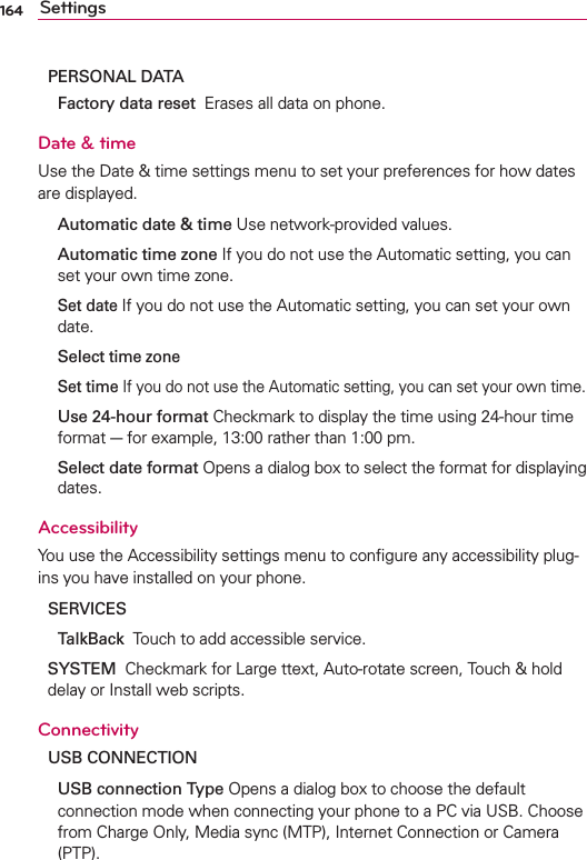 164 SettingsPERSONAL DATA Factory data reset  Erases all data on phone.Date &amp; timeUse the Date &amp; time settings menu to set your preferences for how dates are displayed.  Automatic date &amp; time Use network-provided values.  Automatic time zone If you do not use the Automatic setting, you can set your own time zone. Set date If you do not use the Automatic setting, you can set your own date. Select time zone  Set time If you do not use the Automatic setting, you can set your own time.  Use 24-hour format Checkmark to display the time using 24-hour time format - for example, 13:00 rather than 1:00 pm.  Select date format Opens a dialog box to select the format for displaying dates.AccessibilityYou use the Accessibility settings menu to conﬁgure any accessibility plug-ins you have installed on your phone.SERVICES TalkBack  Touch to add accessible service.SYSTEM  Checkmark for Large ttext, Auto-rotate screen, Touch &amp; hold delay or Install web scripts.ConnectivityUSB CONNECTION USB connection Type Opens a dialog box to choose the default connection mode when connecting your phone to a PC via USB. Choose from Charge Only, Media sync (MTP), Internet Connection or Camera (PTP).