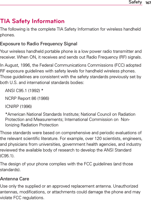 167SafetyTIA Safety InformationThe following is the complete TIA Safety Information for wireless handheld phones. Exposure to Radio Frequency SignalYour wireless handheld portable phone is a low power radio transmitter and receiver. When ON, it receives and sends out Radio Frequency (RF) signals.In August, 1996, the Federal Communications Commissions (FCC) adopted RF exposure guidelines with safety levels for handheld wireless phones. Those guidelines are consistent with the safety standards previously set by both U.S. and international standards bodies:  ANSI C95.1 (1992) *  NCRP Report 86 (1986) ICNIRP (1996)  *American National Standards Institute; National Council on Radiation Protection and Measurements; International Commission on  Non-Ionizing Radiation Protection Those standards were based on comprehensive and periodic evaluations of the relevant scientiﬁc literature. For example, over 120 scientists, engineers, and physicians from universities, government health agencies, and industry reviewed the available body of research to develop the ANSI Standard (C95.1).The design of your phone complies with the FCC guidelines (and those standards).Antenna CareUse only the supplied or an approved replacement antenna. Unauthorized antennas, modiﬁcations, or attachments could damage the phone and may violate FCC regulations.