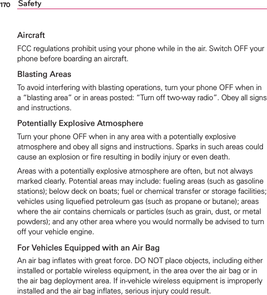170 SafetyAircraftFCC regulations prohibit using your phone while in the air. Switch OFF your phone before boarding an aircraft.Blasting AreasTo avoid interfering with blasting operations, turn your phone OFF when in a “blasting area” or in areas posted: “Turn off two-way radio”. Obey all signs and instructions.Potentially Explosive AtmosphereTurn your phone OFF when in any area with a potentially explosive atmosphere and obey all signs and instructions. Sparks in such areas could cause an explosion or ﬁre resulting in bodily injury or even death.Areas with a potentially explosive atmosphere are often, but not always marked clearly. Potential areas may include: fueling areas (such as gasoline stations); below deck on boats; fuel or chemical transfer or storage facilities; vehicles using liqueﬁed petroleum gas (such as propane or butane); areas where the air contains chemicals or particles (such as grain, dust, or metal powders); and any other area where you would normally be advised to turn off your vehicle engine.For Vehicles Equipped with an Air BagAn air bag inﬂates with great force. DO NOT place objects, including either installed or portable wireless equipment, in the area over the air bag or in the air bag deployment area. If in-vehicle wireless equipment is improperly installed and the air bag inﬂates, serious injury could result.