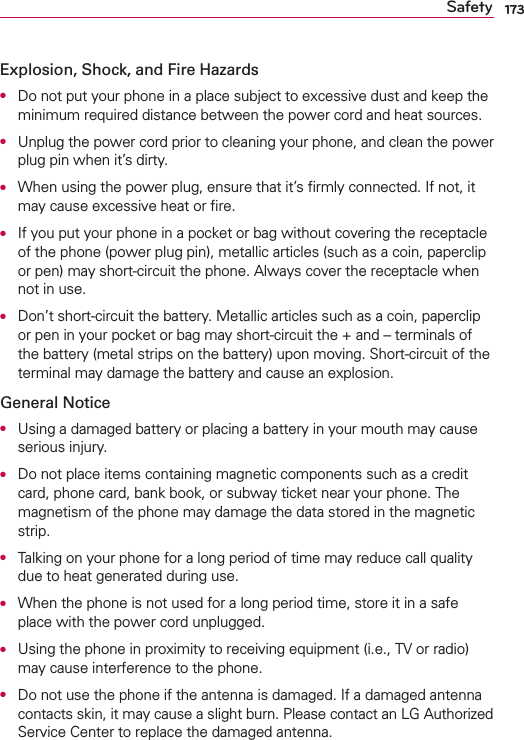 173SafetyExplosion, Shock, and Fire HazardsO  Do not put your phone in a place subject to excessive dust and keep the minimum required distance between the power cord and heat sources.O  Unplug the power cord prior to cleaning your phone, and clean the power plug pin when it’s dirty.O  When using the power plug, ensure that it’s ﬁrmly connected. If not, it may cause excessive heat or ﬁre.O  If you put your phone in a pocket or bag without covering the receptacle of the phone (power plug pin), metallic articles (such as a coin, paperclip or pen) may short-circuit the phone. Always cover the receptacle when not in use.O  Don’t short-circuit the battery. Metallic articles such as a coin, paperclip or pen in your pocket or bag may short-circuit the + and – terminals of the battery (metal strips on the battery) upon moving. Short-circuit of the terminal may damage the battery and cause an explosion.General NoticeO  Using a damaged battery or placing a battery in your mouth may cause serious injury.O  Do not place items containing magnetic components such as a credit card, phone card, bank book, or subway ticket near your phone. The magnetism of the phone may damage the data stored in the magnetic strip.O  Talking on your phone for a long period of time may reduce call quality due to heat generated during use.O  When the phone is not used for a long period time, store it in a safe place with the power cord unplugged.O  Using the phone in proximity to receiving equipment (i.e., TV or radio) may cause interference to the phone.O  Do not use the phone if the antenna is damaged. If a damaged antenna contacts skin, it may cause a slight burn. Please contact an LG Authorized Service Center to replace the damaged antenna.