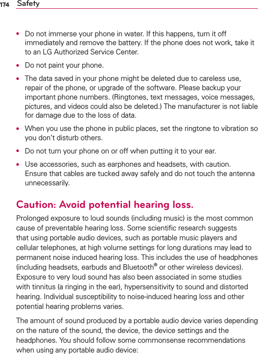 174 SafetyO  Do not immerse your phone in water. If this happens, turn it off immediately and remove the battery. If the phone does not work, take it to an LG Authorized Service Center.O  Do not paint your phone.O  The data saved in your phone might be deleted due to careless use, repair of the phone, or upgrade of the software. Please backup your important phone numbers. (Ringtones, text messages, voice messages, pictures, and videos could also be deleted.) The manufacturer is not liable for damage due to the loss of data.O  When you use the phone in public places, set the ringtone to vibration so you don’t disturb others.O  Do not turn your phone on or off when putting it to your ear.O  Use accessories, such as earphones and headsets, with caution. Ensure that cables are tucked away safely and do not touch the antenna unnecessarily.Caution: Avoid potential hearing loss.Prolonged exposure to loud sounds (including music) is the most common cause of preventable hearing loss. Some scientiﬁc research suggests that using portable audio devices, such as portable music players and cellular telephones, at high volume settings for long durations may lead to permanent noise induced hearing loss. This includes the use of headphones (including headsets, earbuds and Bluetooth® or other wireless devices). Exposure to very loud sound has also been associated in some studies with tinnitus (a ringing in the ear), hypersensitivity to sound and distorted hearing. Individual susceptibility to noise-induced hearing loss and other potential hearing problems varies.The amount of sound produced by a portable audio device varies depending on the nature of the sound, the device, the device settings and the headphones. You should follow some commonsense recommendations when using any portable audio device: