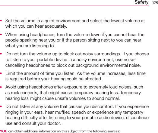 175SafetyO  Set the volume in a quiet environment and select the lowest volume at which you can hear adequately.O  When using headphones, turn the volume down if you cannot hear the people speaking near you or if the person sitting next to you can hear what you are listening to.O  Do not turn the volume up to block out noisy surroundings. If you choose to listen to your portable device in a noisy environment, use noise-cancelling headphones to block out background environmental noise.O  Limit the amount of time you listen. As the volume increases, less time is required before your hearing could be affected.O  Avoid using headphones after exposure to extremely loud noises, such as rock concerts, that might cause temporary hearing loss. Temporary hearing loss might cause unsafe volumes to sound normal.O  Do not listen at any volume that causes you discomfort. If you experience ringing in your ears, hear mufﬂed speech or experience any temporary hearing difﬁculty after listening to your portable audio device, discontinue use and consult your doctor.YOU can obtain additional information on this subject from the following sources: