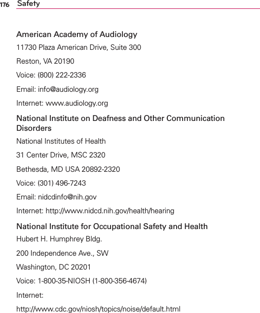 176 SafetyAmerican Academy of Audiology11730 Plaza American Drive, Suite 300Reston, VA 20190Voice: (800) 222-2336Email: info@audiology.orgInternet: www.audiology.orgNational Institute on Deafness and Other Communication DisordersNational Institutes of Health31 Center Drive, MSC 2320Bethesda, MD USA 20892-2320Voice: (301) 496-7243Email: nidcdinfo@nih.govInternet: http://www.nidcd.nih.gov/health/hearingNational Institute for Occupational Safety and HealthHubert H. Humphrey Bldg.200 Independence Ave., SWWashington, DC 20201Voice: 1-800-35-NIOSH (1-800-356-4674)Internet:http://www.cdc.gov/niosh/topics/noise/default.html