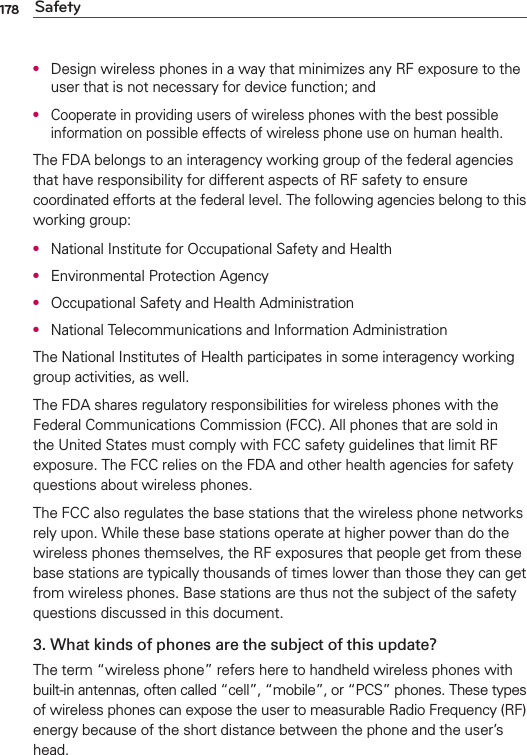 178 SafetyO  Design wireless phones in a way that minimizes any RF exposure to the user that is not necessary for device function; andO  Cooperate in providing users of wireless phones with the best possible information on possible effects of wireless phone use on human health.The FDA belongs to an interagency working group of the federal agencies that have responsibility for different aspects of RF safety to ensure coordinated efforts at the federal level. The following agencies belong to this working group:O  National Institute for Occupational Safety and HealthO  Environmental Protection AgencyO  Occupational Safety and Health AdministrationO  National Telecommunications and Information AdministrationThe National Institutes of Health participates in some interagency working group activities, as well.The FDA shares regulatory responsibilities for wireless phones with the Federal Communications Commission (FCC). All phones that are sold in the United States must comply with FCC safety guidelines that limit RF exposure. The FCC relies on the FDA and other health agencies for safety questions about wireless phones.The FCC also regulates the base stations that the wireless phone networks rely upon. While these base stations operate at higher power than do the wireless phones themselves, the RF exposures that people get from these base stations are typically thousands of times lower than those they can get from wireless phones. Base stations are thus not the subject of the safety questions discussed in this document.3. What kinds of phones are the subject of this update?The term “wireless phone” refers here to handheld wireless phones with built-in antennas, often called “cell”, “mobile”, or “PCS” phones. These types of wireless phones can expose the user to measurable Radio Frequency (RF) energy because of the short distance between the phone and the user’s head. 