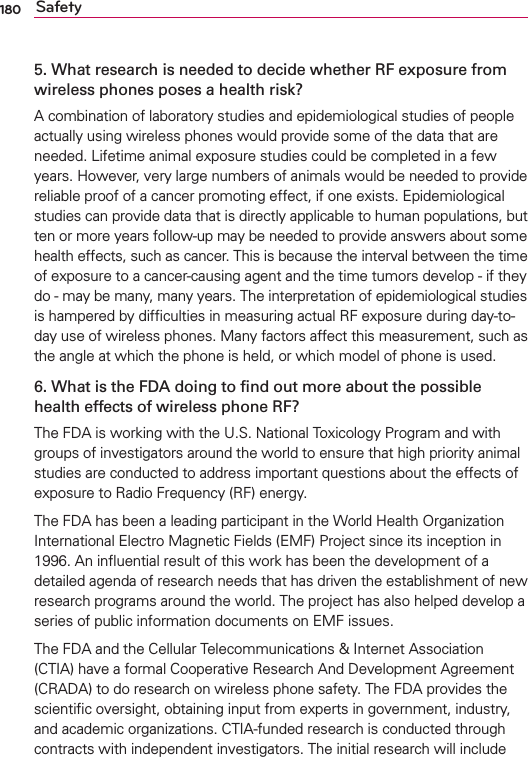 180 Safety5. What research is needed to decide whether RF exposure from wireless phones poses a health risk?A combination of laboratory studies and epidemiological studies of people actually using wireless phones would provide some of the data that are needed. Lifetime animal exposure studies could be completed in a few years. However, very large numbers of animals would be needed to provide reliable proof of a cancer promoting effect, if one exists. Epidemiological studies can provide data that is directly applicable to human populations, but ten or more years follow-up may be needed to provide answers about some health effects, such as cancer. This is because the interval between the time of exposure to a cancer-causing agent and the time tumors develop - if they do - may be many, many years. The interpretation of epidemiological studies is hampered by difﬁculties in measuring actual RF exposure during day-to-day use of wireless phones. Many factors affect this measurement, such as the angle at which the phone is held, or which model of phone is used.6. What is the FDA doing to ﬁnd out more about the possible health effects of wireless phone RF?The FDA is working with the U.S. National Toxicology Program and with groups of investigators around the world to ensure that high priority animal studies are conducted to address important questions about the effects of exposure to Radio Frequency (RF) energy. The FDA has been a leading participant in the World Health Organization International Electro Magnetic Fields (EMF) Project since its inception in 1996. An inﬂuential result of this work has been the development of a detailed agenda of research needs that has driven the establishment of new research programs around the world. The project has also helped develop a series of public information documents on EMF issues. The FDA and the Cellular Telecommunications &amp; Internet Association (CTIA) have a formal Cooperative Research And Development Agreement (CRADA) to do research on wireless phone safety. The FDA provides the scientiﬁc oversight, obtaining input from experts in government, industry, and academic organizations. CTIA-funded research is conducted through contracts with independent investigators. The initial research will include 