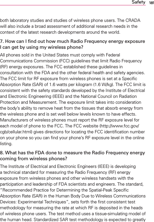 181Safetyboth laboratory studies and studies of wireless phone users. The CRADA will also include a broad assessment of additional research needs in the context of the latest research developments around the world.7. How can I ﬁnd out how much Radio Frequency energy exposure I can get by using my wireless phone?All phones sold in the United States must comply with Federal Communications Commission (FCC) guidelines that limit Radio Frequency (RF) energy exposures. The FCC established these guidelines in consultation with the FDA and the other federal health and safety agencies. The FCC limit for RF exposure from wireless phones is set at a Speciﬁc Absorption Rate (SAR) of 1.6 watts per kilogram (1.6 W/kg). The FCC limit is consistent with the safety standards developed by the Institute of Electrical and Electronic Engineering (IEEE) and the National Council on Radiation Protection and Measurement. The exposure limit takes into consideration the body’s ability to remove heat from the tissues that absorb energy from the wireless phone and is set well below levels known to have effects. Manufacturers of wireless phones must report the RF exposure level for each model of phone to the FCC. The FCC website (http://www.fcc.gov/cgb/cellular.html) gives directions for locating the FCC identiﬁcation number on your phone so you can ﬁnd your phone’s RF exposure level in the online listing.8. What has the FDA done to measure the Radio Frequency energy coming from wireless phones?The Institute of Electrical and Electronic Engineers (IEEE) is developing a technical standard for measuring the Radio Frequency (RF) energy exposure from wireless phones and other wireless handsets with the participation and leadership of FDA scientists and engineers. The standard, “Recommended Practice for Determining the Spatial-Peak Speciﬁc Absorption Rate (SAR) in the Human Body Due to Wireless Communications Devices: Experimental Techniques”, sets forth the ﬁrst consistent test methodology for measuring the rate at which RF is deposited in the heads of wireless phone users. The test method uses a tissue-simulating model of the human head. Standardized SAR test methodology is expected to greatly 