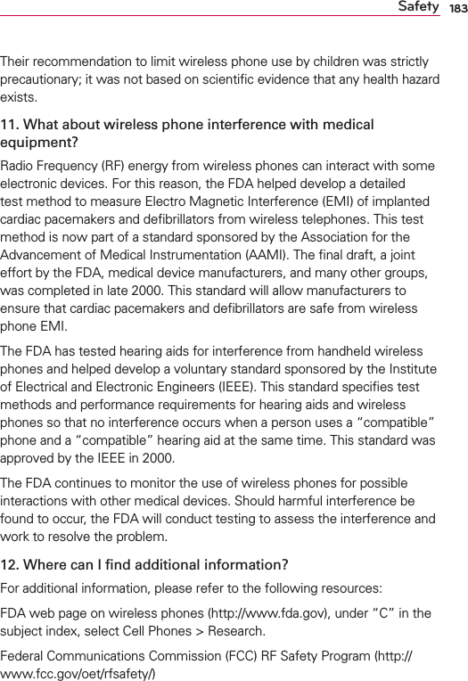 183SafetyTheir recommendation to limit wireless phone use by children was strictly precautionary; it was not based on scientiﬁc evidence that any health hazard exists.11. What about wireless phone interference with medical equipment?Radio Frequency (RF) energy from wireless phones can interact with some electronic devices. For this reason, the FDA helped develop a detailed test method to measure Electro Magnetic Interference (EMI) of implanted cardiac pacemakers and deﬁbrillators from wireless telephones. This test method is now part of a standard sponsored by the Association for the Advancement of Medical Instrumentation (AAMI). The ﬁnal draft, a joint effort by the FDA, medical device manufacturers, and many other groups, was completed in late 2000. This standard will allow manufacturers to ensure that cardiac pacemakers and deﬁbrillators are safe from wireless phone EMI.The FDA has tested hearing aids for interference from handheld wireless phones and helped develop a voluntary standard sponsored by the Institute of Electrical and Electronic Engineers (IEEE). This standard speciﬁes test methods and performance requirements for hearing aids and wireless phones so that no interference occurs when a person uses a “compatible” phone and a “compatible” hearing aid at the same time. This standard was approved by the IEEE in 2000. The FDA continues to monitor the use of wireless phones for possible interactions with other medical devices. Should harmful interference be found to occur, the FDA will conduct testing to assess the interference and work to resolve the problem.12. Where can I ﬁnd additional information?For additional information, please refer to the following resources:FDA web page on wireless phones (http://www.fda.gov), under “C” in the subject index, select Cell Phones &gt; Research.Federal Communications Commission (FCC) RF Safety Program (http://www.fcc.gov/oet/rfsafety/)