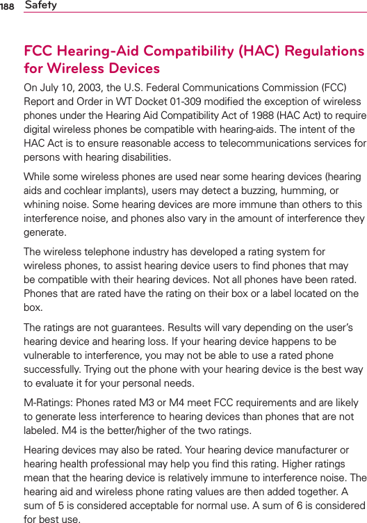 188 SafetyFCC Hearing-Aid Compatibility (HAC) Regulations for Wireless DevicesOn July 10, 2003, the U.S. Federal Communications Commission (FCC) Report and Order in WT Docket 01-309 modiﬁed the exception of wireless phones under the Hearing Aid Compatibility Act of 1988 (HAC Act) to require digital wireless phones be compatible with hearing-aids. The intent of the HAC Act is to ensure reasonable access to telecommunications services for persons with hearing disabilities.While some wireless phones are used near some hearing devices (hearing aids and cochlear implants), users may detect a buzzing, humming, or whining noise. Some hearing devices are more immune than others to this interference noise, and phones also vary in the amount of interference they generate.The wireless telephone industry has developed a rating system for wireless phones, to assist hearing device users to ﬁnd phones that may be compatible with their hearing devices. Not all phones have been rated. Phones that are rated have the rating on their box or a label located on the box.The ratings are not guarantees. Results will vary depending on the user’s hearing device and hearing loss. If your hearing device happens to be vulnerable to interference, you may not be able to use a rated phone successfully. Trying out the phone with your hearing device is the best way to evaluate it for your personal needs.M-Ratings: Phones rated M3 or M4 meet FCC requirements and are likely to generate less interference to hearing devices than phones that are not labeled. M4 is the better/higher of the two ratings.Hearing devices may also be rated. Your hearing device manufacturer or hearing health professional may help you ﬁnd this rating. Higher ratings mean that the hearing device is relatively immune to interference noise. The hearing aid and wireless phone rating values are then added together. A sum of 5 is considered acceptable for normal use. A sum of 6 is considered for best use.