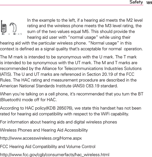 189SafetyIn the example to the left, if a hearing aid meets the M2 level rating and the wireless phone meets the M3 level rating, the sum of the two values equal M5. This should provide the hearing aid user with “normal usage” while using their hearing aid with the particular wireless phone. “Normal usage” in this context is deﬁned as a signal quality that’s acceptable for normal  operation.The M mark is intended to be synonymous with the U mark. The T mark is intended to be synonymous with the UT mark. The M and T marks are recommended by the Alliance for Telecommunications Industries Solutions (ATIS). The U and UT marks are referenced in Section 20.19 of the FCC Rules. The HAC rating and measurement procedure are described in the American National Standards Institute (ANSI) C63.19 standard.When you’re talking on a cell phone, it’s recommended that you turn the BT (Bluetooth) mode off for HAC.According to HAC policy(KDB 285076), we state this handset has not been rated for hearing aid compatibility with respect to the WiFi capability.For information about hearing aids and digital wireless phonesWireless Phones and Hearing Aid Accessibilityhttp://www.accesswireless.org/Home.aspxFCC Hearing Aid Compatibility and Volume Controlhttp://www.fcc.gov/cgb/consumerfacts/hac_wireless.html