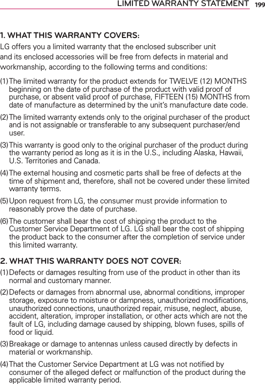 199LIMITED WARRANTY STATEMENT1. WHAT THIS WARRANTY COVERS:LG offers you a limited warranty that the enclosed subscriber unit and its enclosed accessories will be free from defects in material and workmanship, according to the following terms and conditions: (1) The limited warranty for the product extends for TWELVE (12) MONTHS beginning on the date of purchase of the product with valid proof of purchase, or absent valid proof of purchase, FIFTEEN (15) MONTHS from date of manufacture as determined by the unit’s manufacture date code.(2) The limited warranty extends only to the original purchaser of the product and is not assignable or transferable to any subsequent purchaser/end user.(3) This warranty is good only to the original purchaser of the product during the warranty period as long as it is in the U.S., including Alaska, Hawaii, U.S. Territories and Canada.(4) The external housing and cosmetic parts shall be free of defects at the time of shipment and, therefore, shall not be covered under these limited warranty terms.(5) Upon request from LG, the consumer must provide information to reasonably prove the date of purchase.(6) The customer shall bear the cost of shipping the product to the Customer Service Department of LG. LG shall bear the cost of shipping the product back to the consumer after the completion of service under this limited warranty.2. WHAT THIS WARRANTY DOES NOT COVER:(1) Defects or damages resulting from use of the product in other than its normal and customary manner.(2) Defects or damages from abnormal use, abnormal conditions, improper storage, exposure to moisture or dampness, unauthorized modiﬁcations, unauthorized connections, unauthorized repair, misuse, neglect, abuse, accident, alteration, improper installation, or other acts which are not the fault of LG, including damage caused by shipping, blown fuses, spills of food or liquid.(3) Breakage or damage to antennas unless caused directly by defects in material or workmanship.(4) That the Customer Service Department at LG was not notiﬁed by consumer of the alleged defect or malfunction of the product during the applicable limited warranty period.