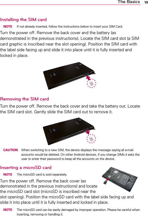 19The BasicsInstalling the SIM card NOTE  If not already inserted, follow the instructions below to insert your SIM Card.Turn the power off. Remove the back cover and the battery (as demonstrated in the previous instructions). Locate the SIM card slot (a SIM card graphic is inscribed near the slot opening). Position the SIM card with the label side facing up and slide it into place until it is fully inserted and locked in place.Removing the SIM cardTurn the power off. Remove the back cover and take the battery out. Locate the SIM card slot. Gently slide the SIM card out to remove it. CAUTION  When switching to a new SIM, the device displays the message saying all e-mail accounts would be deleted. On other Android devices, if you change SIMs it asks the user to enter their password to keep all the accounts on the device.Inserting a microSD card NOTE  The microSD card is sold separately.Turn the power off. Remove the back cover (as demonstrated in the previous instructions) and locate the microSD card slot (microSD is inscribed near the slot opening). Position the microSD card with the label side facing up and slide it into place until it is fully inserted and locked in place. NOTE  The microSD card can be easily damaged by improper operation. Please be careful when inserting, removing or handling it.