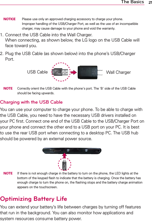 21The Basics NOTICE    Please use only an approved charging accessory to charge your phone. Improper handling of the USB/Charger Port, as well as the use of an incompatible charger, may cause damage to your phone and void the warranty.1.  Connect the USB Cable into the Wall Charger. When connecting, as shown below, the LG logo on the USB Cable will face toward you.2. Plug the USB Cable (as shown below) into the phone’s USB/Charger Port.USB Cable Wall Charger NOTE Correctly orient the USB Cable with the phone&apos;s port. The &apos;B&apos; side of the USB Cable should be facing upwards.Charging with the USB CableYou can use your computer to charge your phone. To be able to charge with the USB Cable, you need to have the necessary USB drivers installed on your PC ﬁrst. Connect one end of the USB Cable to the USB/Charger Port on your phone and connect the other end to a USB port on your PC. It is best to use the rear USB port when connecting to a desktop PC. The USB hub should be powered by an external power source. NOTE  If there is not enough charge in the battery to turn on the phone, the LED lights at the bottom of the keypad ﬂash to indicate that the battery is charging. Once the battery has enough charge to turn the phone on, the ﬂashing stops and the battery charge animation appears on the touchscreen.Optimizing Battery LifeYou can extend your battery’s life between charges by turning off features that run in the background. You can also monitor how applications and system resources consume battery power.