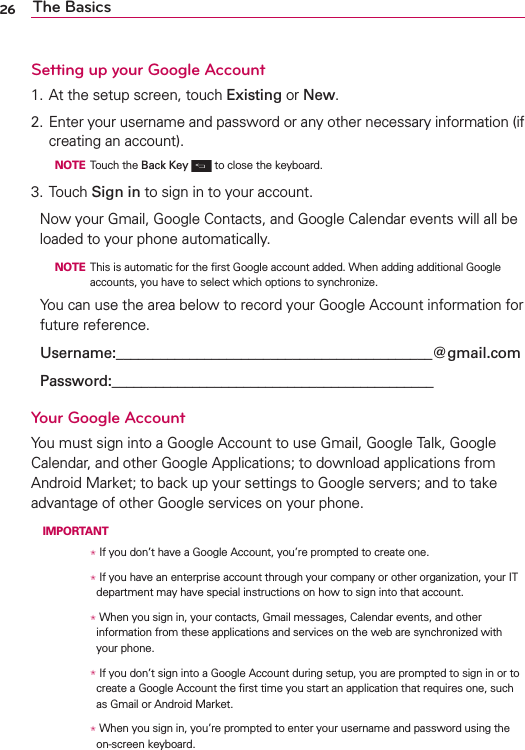 26 The BasicsSetting up your Google Account1. At the setup screen, touch Existing or New.2. Enter your username and password or any other necessary information (if creating an account).  NOTE Touch the Back Key  to close the keyboard.3. Touch Sign in to sign in to your account.Now your Gmail, Google Contacts, and Google Calendar events will all be loaded to your phone automatically.  NOTE  This is automatic for the ﬁrst Google account added. When adding additional Google accounts, you have to select which options to synchronize.You can use the area below to record your Google Account information for future reference.Username:___________________________________________@gmail.comPassword:____________________________________________Your Google AccountYou must sign into a Google Account to use Gmail, Google Talk, Google Calendar, and other Google Applications; to download applications from Android Market; to back up your settings to Google servers; and to take advantage of other Google services on your phone. IMPORTANT      /  If you don’t have a Google Account, you’re prompted to create one.      /  If you have an enterprise account through your company or other organization, your IT department may have special instructions on how to sign into that account.      /   When you sign in, your contacts, Gmail messages, Calendar events, and other information from these applications and services on the web are synchronized with your phone.      /  If you don’t sign into a Google Account during setup, you are prompted to sign in or to create a Google Account the ﬁrst time you start an application that requires one, such as Gmail or Android Market.      /  When you sign in, you’re prompted to enter your username and password using the on-screen keyboard. 