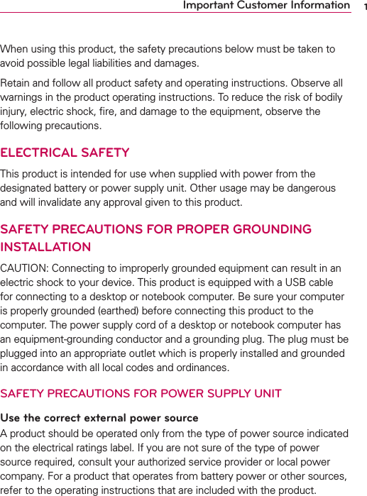1Important Customer InformationWhen using this product, the safety precautions below must be taken to avoid possible legal liabilities and damages.Retain and follow all product safety and operating instructions. Observe all warnings in the product operating instructions. To reduce the risk of bodily injury, electric shock, ﬁre, and damage to the equipment, observe the following precautions.ELECTRICAL SAFETYThis product is intended for use when supplied with power from the designated battery or power supply unit. Other usage may be dangerous and will invalidate any approval given to this product.SAFETY PRECAUTIONS FOR PROPER GROUNDING INSTALLATIONCAUTION: Connecting to improperly grounded equipment can result in an electric shock to your device. This product is equipped with a USB cable for connecting to a desktop or notebook computer. Be sure your computer is properly grounded (earthed) before connecting this product to the computer. The power supply cord of a desktop or notebook computer has an equipment-grounding conductor and a grounding plug. The plug must be plugged into an appropriate outlet which is properly installed and grounded in accordance with all local codes and ordinances.SAFETY PRECAUTIONS FOR POWER SUPPLY UNITUse the correct external power sourceA product should be operated only from the type of power source indicated on the electrical ratings label. If you are not sure of the type of power source required, consult your authorized service provider or local power company. For a product that operates from battery power or other sources, refer to the operating instructions that are included with the product.