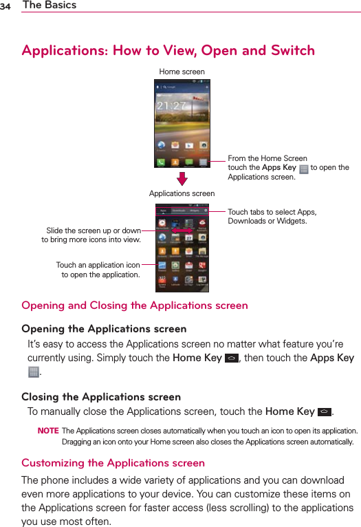 34 The BasicsApplications: How to View, Open and SwitchHome screenApplications screenFrom the Home Screen  touch the Apps Key  to open the Applications screen.Touch an application icon  to open the application.Slide the screen up or down  to bring more icons into view.Touch tabs to select Apps, Downloads or Widgets.Opening and Closing the Applications screenOpening the Applications screenIt’s easy to access the Applications screen no matter what feature you’re currently using. Simply touch the Home Key , then touch the Apps Key .Closing the Applications screenTo manually close the Applications screen, touch the Home Key  .  NOTE  The Applications screen closes automatically when you touch an icon to open its application. Dragging an icon onto your Home screen also closes the Applications screen automatically.Customizing the Applications screen The phone includes a wide variety of applications and you can download even more applications to your device. You can customize these items on the Applications screen for faster access (less scrolling) to the applications you use most often. 