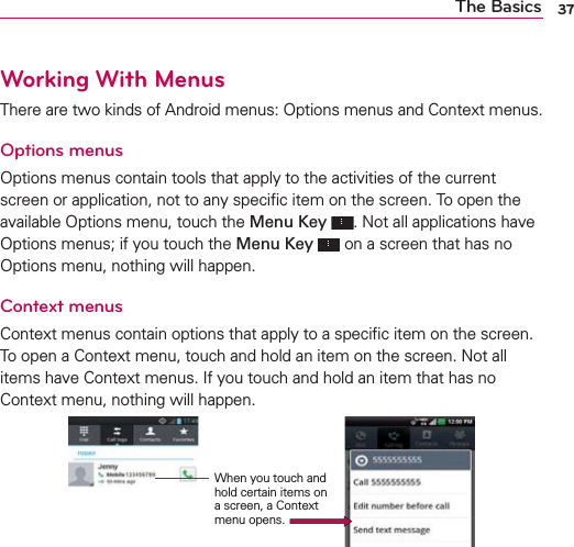 37The BasicsWorking With MenusThere are two kinds of Android menus: Options menus and Context menus.Options menusOptions menus contain tools that apply to the activities of the current screen or application, not to any speciﬁc item on the screen. To open the available Options menu, touch the Menu Key . Not all applications have Options menus; if you touch the Menu Key  on a screen that has no Options menu, nothing will happen.Context menusContext menus contain options that apply to a speciﬁc item on the screen. To open a Context menu, touch and hold an item on the screen. Not all items have Context menus. If you touch and hold an item that has no Context menu, nothing will happen.When you touch and hold certain items on a screen, a Context menu opens.
