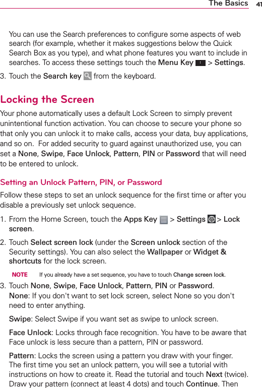 41The Basics  You can use the Search preferences to conﬁgure some aspects of web search (for example, whether it makes suggestions below the Quick Search Box as you type), and what phone features you want to include in searches. To access these settings touch the Menu Key  &gt; Settings.3. Touch the Search key   from the keyboard.Locking the ScreenYour phone automatically uses a default Lock Screen to simply prevent unintentional function activation. You can choose to secure your phone so that only you can unlock it to make calls, access your data, buy applications, and so on.  For added security to guard against unauthorized use, you can set a None, Swipe, Face Unlock, Pattern, PIN or Password that will need to be entered to unlock.Setting an Unlock Pattern, PIN, or PasswordFollow these steps to set an unlock sequence for the ﬁrst time or after you disable a previously set unlock sequence.1. From the Home Screen, touch the Apps Key  &gt; Settings  &gt; Lock screen.2. Touch Select screen lock (under the Screen unlock section of the Security settings). You can also select the Wallpaper or Widget &amp; shortcuts for the lock screen.  NOTE     If you already have a set sequence, you have to touch Change screen lock.3. Touch None, Swipe, Face Unlock, Pattern, PIN or Password.None: If you don&apos;t want to set lock screen, select None so you don&apos;t need to enter anything. Swipe: Select Swipe if you want set as swipe to unlock screen. Face Unlock: Locks through face recognition. You have to be aware that Face unlock is less secure than a pattern, PIN or password. Pattern: Locks the screen using a pattern you draw with your ﬁnger. The ﬁrst time you set an unlock pattern, you will see a tutorial with instructions on how to create it. Read the tutorial and touch Next (twice). Draw your pattern (connect at least 4 dots) and touch Continue. Then 