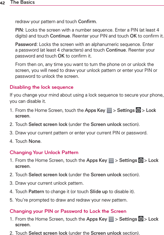42 The Basicsredraw your pattern and touch Conﬁrm. PIN: Locks the screen with a number sequence. Enter a PIN (at least 4 digits) and touch Continue. Reenter your PIN and touch OK to conﬁrm it. Password: Locks the screen with an alphanumeric sequence. Enter a password (at least 4 characters) and touch Continue. Reenter your password and touch OK to conﬁrm it.  From then on, any time you want to turn the phone on or unlock the screen, you will need to draw your unlock pattern or enter your PIN or password to unlock the screen.Disabling the lock sequenceIf you change your mind about using a lock sequence to secure your phone, you can disable it. 1.  From the Home Screen, touch the Apps Key  &gt; Settings  &gt; Lock screen. 2. Touch Select screen lock (under the Screen unlock section). 3. Draw your current pattern or enter your current PIN or password. 4. Touch None. Changing Your Unlock Pattern1. From the Home Screen, touch the Apps Key  &gt; Settings  &gt; Lock screen.2. Touch Select screen lock (under the Screen unlock section). 3. Draw your current unlock pattern.4. Touch Pattern to change it (or touch Slide up to disable it). 5. You’re prompted to draw and redraw your new pattern.Changing your PIN or Password to Lock the Screen1. From the Home Screen, touch the Apps Key  &gt; Settings  &gt; Lock screen.2. Touch Select screen lock (under the Screen unlock section). 