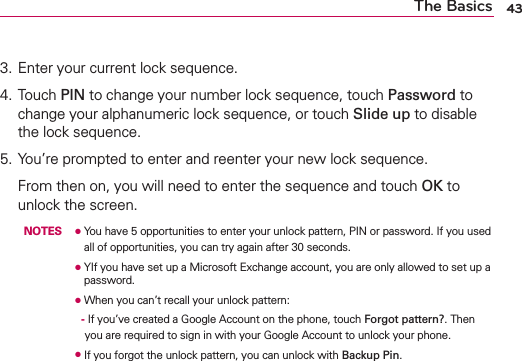 43The Basics3. Enter your current lock sequence.4. Touch PIN to change your number lock sequence, touch Password to change your alphanumeric lock sequence, or touch Slide up to disable the lock sequence. 5. You’re prompted to enter and reenter your new lock sequence.  From then on, you will need to enter the sequence and touch OK to unlock the screen.  NOTES O   You have 5 opportunities to enter your unlock pattern, PIN or password. If you used all of opportunities, you can try again after 30 seconds.  O   YIf you have set up a Microsoft Exchange account, you are only allowed to set up a password.     O   When you can’t recall your unlock pattern:           -  If you’ve created a Google Account on the phone, touch Forgot pattern?. Then you are required to sign in with your Google Account to unlock your phone.     O   If you forgot the unlock pattern, you can unlock with Backup Pin.