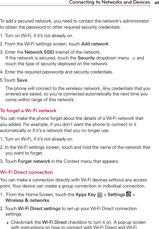 49Connecting to Networks and DevicesTo add a secured network, you need to contact the network’s administrator to obtain the password or other required security credentials.1. Turn on Wi-Fi, if it’s not already on.2. From the Wi-Fi settings screen, touch Add network.3. Enter the Network SSID (name) of the network. If the network is secured, touch the Security dropdown menu   and touch the type of security deployed on the network.4. Enter the required passwords and security credentials.5.Touch Save.  The phone will connect to the wireless network. Any credentials that you entered are saved, so you’re connected automatically the next time you come within range of this network.To forget a Wi-Fi networkYou can make the phone forget about the details of a Wi-Fi network that you added. For example, if you don’t want the phone to connect to it automatically or if it’s a network that you no longer use.1. Turn on Wi-Fi, if it’s not already on.2. In the Wi-Fi settings screen, touch and hold the name of the network that you want to forget.3. Touch Forget network in the Context menu that appears.Wi-Fi Direct connectionYou can make a connection directly with Wi-Fi devices without any access point. Your device can create a group connection or individual connection.1.  From the Home Screen, touch the Apps Key  &gt; Settings  &gt; Wireless &amp; networks.2. Touch Wi-Fi Direct settings to set up your Wi-Fi Direct connection settings.  Checkmark the Wi-Fi Direct checkbox to turn it on. A pop-up screen with instructions on how to connect with Wi-Fi Direct and Wi-Fi 