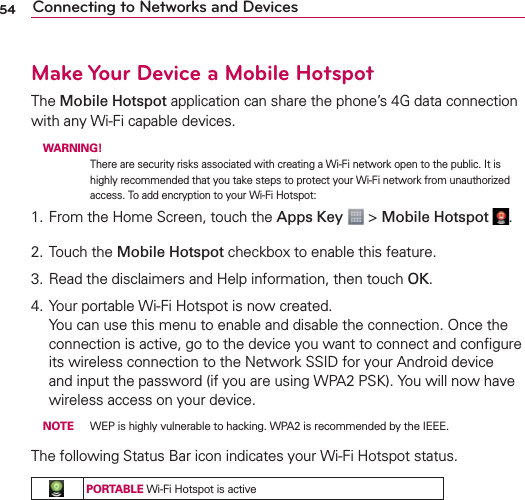 54 Connecting to Networks and DevicesMake Your Device a Mobile HotspotThe Mobile Hotspot application can share the phone’s 4G data connection with any Wi-Fi capable devices. WARNING! There are security risks associated with creating a Wi-Fi network open to the public. It is highly recommended that you take steps to protect your Wi-Fi network from unauthorized access. To add encryption to your Wi-Fi Hotspot:1. From the Home Screen, touch the Apps Key  &gt; Mobile Hotspot  .2. Touch the Mobile Hotspot checkbox to enable this feature.3. Read the disclaimers and Help information, then touch OK.4. Your portable Wi-Fi Hotspot is now created. You can use this menu to enable and disable the connection. Once the connection is active, go to the device you want to connect and conﬁgure its wireless connection to the Network SSID for your Android device and input the password (if you are using WPA2 PSK). You will now have wireless access on your device. NOTE  WEP is highly vulnerable to hacking. WPA2 is recommended by the IEEE.The following Status Bar icon indicates your Wi-Fi Hotspot status.PORTABLE Wi-Fi Hotspot is active