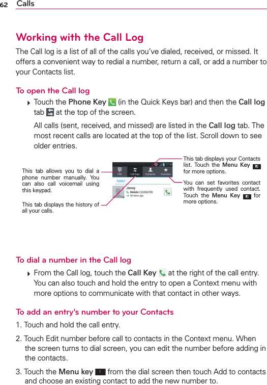 62 CallsWorking with the Call LogThe Call log is a list of all of the calls you’ve dialed, received, or missed. It offers a convenient way to redial a number, return a call, or add a number to your Contacts list.To open the Call log  Touch the Phone Key  (in the Quick Keys bar) and then the Call log tab   at the top of the screen.    All calls (sent, received, and missed) are listed in the Call log tab. The most recent calls are located at the top of the list. Scroll down to see older entries.You can set favorites contact with frequently used contact. Touch the Menu Key  for more options.This tab allows you to dial a phone number manually. You can also call voicemail using this keypad.This tab displays the history of all your calls.This tab displays your Contacts list. Touch the Menu Key  for more options.To dial a number in the Call log  From the Call log, touch the Call Key   at the right of the call entry.You can also touch and hold the entry to open a Context menu with more options to communicate with that contact in other ways.To add an entry’s number to your Contacts1. Touch and hold the call entry.2. Touch Edit number before call to contacts in the Context menu. When the screen turns to dial screen, you can edit the number before adding in the contacts.3. Touch the Menu key  from the dial screen then touch Add to contacts and choose an existing contact to add the new number to.