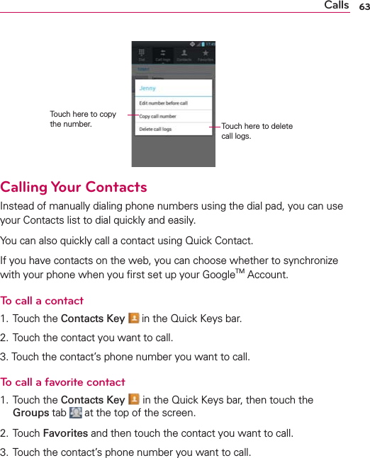 63CallsTouch here to copy the number. Touch here to delete call logs.Calling Your ContactsInstead of manually dialing phone numbers using the dial pad, you can use your Contacts list to dial quickly and easily.You can also quickly call a contact using Quick Contact.If you have contacts on the web, you can choose whether to synchronize with your phone when you ﬁrst set up your GoogleTM Account.To call a contact1. Touch the Contacts Key  in the Quick Keys bar.2. Touch the contact you want to call.3. Touch the contact’s phone number you want to call.To call a favorite contact1. Touch the Contacts Key  in the Quick Keys bar, then touch the Groups tab   at the top of the screen.2. Touch Favorites and then touch the contact you want to call.3. Touch the contact’s phone number you want to call.
