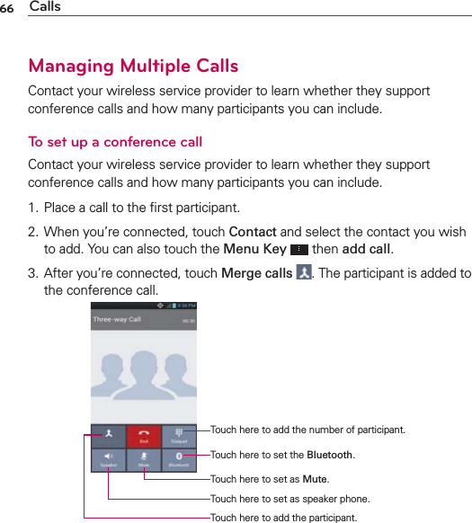 66 CallsManaging Multiple CallsContact your wireless service provider to learn whether they support conference calls and how many participants you can include.To set up a conference callContact your wireless service provider to learn whether they support conference calls and how many participants you can include.1. Place a call to the ﬁrst participant.2. When you’re connected, touch Contact and select the contact you wish to add. You can also touch the Menu Key  then add call.3. After you’re connected, touch Merge calls . The participant is added to the conference call.Touch here to add the number of participant.Touch here to add the participant.Touch here to set the Bluetooth.Touch here to set as speaker phone.Touch here to set as Mute.