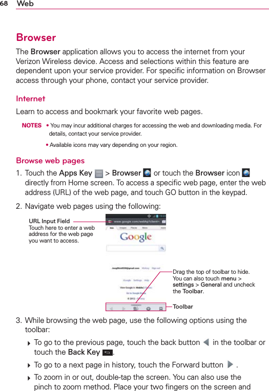 68 WebBrowserThe Browser application allows you to access the internet from your Verizon Wireless device. Access and selections within this feature are dependent upon your service provider. For speciﬁc information on Browser access through your phone, contact your service provider.InternetLearn to access and bookmark your favorite web pages. NOTES s  You may incur additional charges for accessing the web and downloading media. For details, contact your service provider.s  Available icons may vary depending on your region.Browse web pages1. Touch the Apps Key  &gt; Browser  or touch the Browser icon   directly from Home screen. To access a speciﬁc web page, enter the web address (URL) of the web page, and touch GO button in the keypad.2. Navigate web pages using the following:ToolbarDrag the top of toolbar to hide. You can also touch menu &gt; settings &gt; General and uncheck the Toolbar.URL Input Field Touch here to enter a web address for the web page you want to access.3. While browsing the web page, use the following options using the toolbar:  To go to the previous page, touch the back button   in the toolbar or touch the Back Key  .  To go to a next page in history, touch the Forward button   .  To zoom in or out, double-tap the screen. You can also use the pinch to zoom method. Place your two ﬁngers on the screen and 