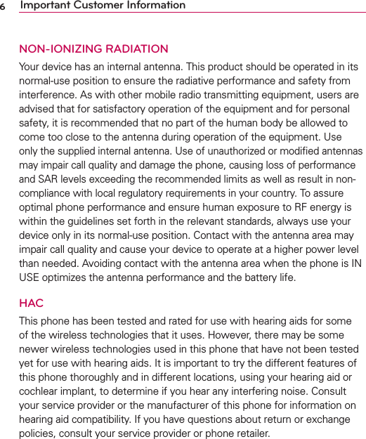 6Important Customer InformationNON-IONIZING RADIATIONYour device has an internal antenna. This product should be operated in its normal-use position to ensure the radiative performance and safety from interference. As with other mobile radio transmitting equipment, users are advised that for satisfactory operation of the equipment and for personal safety, it is recommended that no part of the human body be allowed to come too close to the antenna during operation of the equipment. Use only the supplied internal antenna. Use of unauthorized or modiﬁed antennas may impair call quality and damage the phone, causing loss of performance and SAR levels exceeding the recommended limits as well as result in non-compliance with local regulatory requirements in your country. To assure optimal phone performance and ensure human exposure to RF energy is within the guidelines set forth in the relevant standards, always use your device only in its normal-use position. Contact with the antenna area may impair call quality and cause your device to operate at a higher power level than needed. Avoiding contact with the antenna area when the phone is IN USE optimizes the antenna performance and the battery life.HACThis phone has been tested and rated for use with hearing aids for some of the wireless technologies that it uses. However, there may be some newer wireless technologies used in this phone that have not been tested yet for use with hearing aids. It is important to try the different features of this phone thoroughly and in different locations, using your hearing aid or cochlear implant, to determine if you hear any interfering noise. Consult your service provider or the manufacturer of this phone for information on hearing aid compatibility. If you have questions about return or exchange policies, consult your service provider or phone retailer.