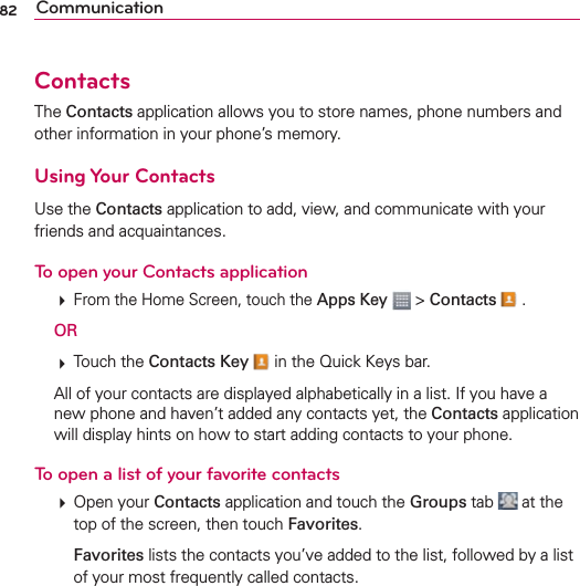 82 CommunicationContactsThe Contacts application allows you to store names, phone numbers and other information in your phone’s memory.Using Your ContactsUse the Contacts application to add, view, and communicate with your friends and acquaintances.To open your Contacts application  From the Home Screen, touch the Apps Key  &gt; Contacts  . OR  Touch the Contacts Key  in the Quick Keys bar.  All of your contacts are displayed alphabetically in a list. If you have a new phone and haven’t added any contacts yet, the Contacts application will display hints on how to start adding contacts to your phone.To open a list of your favorite contacts  Open your Contacts application and touch the Groups tab   at the top of the screen, then touch Favorites.  Favorites lists the contacts you’ve added to the list, followed by a list of your most frequently called contacts. 