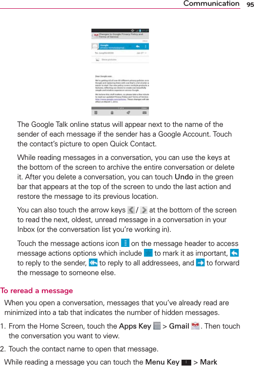 95Communication     The Google Talk online status will appear next to the name of the sender of each message if the sender has a Google Account. Touch the contact’s picture to open Quick Contact.     While reading messages in a conversation, you can use the keys at the bottom of the screen to archive the entire conversation or delete it. After you delete a conversation, you can touch Undo in the green bar that appears at the top of the screen to undo the last action and restore the message to its previous location.    You can also touch the arrow keys  /   at the bottom of the screen to read the next, oldest, unread message in a conversation in your Inbox (or the conversation list you’re working in).    Touch the message actions icon   on the message header to access message actions options which include   to mark it as important,   to reply to the sender,   to reply to all addressees, and   to forward the message to someone else.To reread a messageWhen you open a conversation, messages that you’ve already read are minimized into a tab that indicates the number of hidden messages.1. From the Home Screen, touch the Apps Key  &gt; Gmail  . Then touch the conversation you want to view.2. Touch the contact name to open that message.While reading a message you can touch the Menu Key  &gt; Mark 