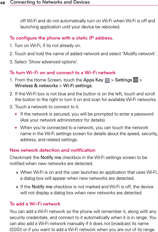 48 Connecting to Networks and Devicesoff Wi-Fi and do not automatically turn on Wi-Fi when Wi-Fi is off and launching application until your device be rebooted.To conﬁgure the phone with a static IP address.1. Turn on Wi-Fi, if its not already on.2. Touch and hold the name of added network and select ‘Modify network’.3. Select ‘Show advanced options’.To turn Wi-Fi on and connect to a Wi-Fi network1. From the Home Screen, touch the Apps Key  &gt; Settings  &gt; Wireless &amp; networks &gt; Wi-Fi settings.2. If the Wi-Fi box is not blue and the button is on the left, touch and scroll the button to the right to turn it on and scan for available Wi-Fi networks.3. Touch a network to connect to it. O  If the network is secured, you will be prompted to enter a password (Ask your network administrator for details). O  When you’re connected to a network, you can touch the network name in the Wi-Fi settings screen for details about the speed, security, address, and related settings.New network detection and notiﬁcationCheckmark the Notify me checkbox in the Wi-Fi settings screen to be notiﬁed when new networks are detected.   When Wi-Fi is on and the user launches an application that uses Wi-Fi, a dialog box will appear when new networks are detected.   If the Notify me checkbox is not marked and Wi-Fi is off, the device will not display a dialog box when new networks are detected.To add a Wi-Fi networkYou can add a Wi-Fi network so the phone will remember it, along with any security credentials, and connect to it automatically when it is in range. You can also add a Wi-Fi network manually if it does not broadcast its name (SSID) or if you want to add a Wi-Fi network when you are out of its range. 