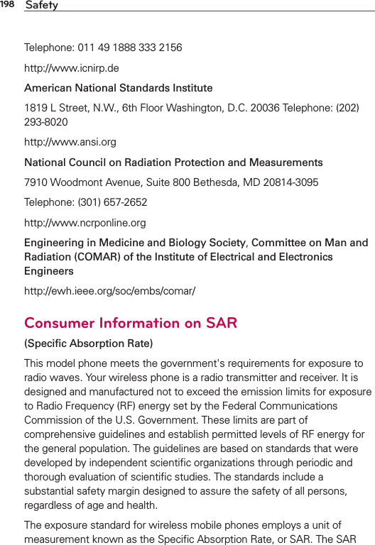 198 SafetyTelephone: 011 49 1888 333 2156http://www.icnirp.deAmerican National Standards Institute1819 L Street, N.W., 6th Floor Washington, D.C. 20036 Telephone: (202) 293-8020http://www.ansi.orgNational Council on Radiation Protection and Measurements7910 Woodmont Avenue, Suite 800 Bethesda, MD 20814-3095Telephone: (301) 657-2652 http://www.ncrponline.orgEngineering in Medicine and Biology Society, Committee on Man and Radiation (COMAR) of the Institute of Electrical and Electronics Engineershttp://ewh.ieee.org/soc/embs/comar/Consumer Information on SAR (Speciﬁc Absorption Rate)This model phone meets the government&apos;s requirements for exposure to radio waves. Your wireless phone is a radio transmitter and receiver. It is designed and manufactured not to exceed the emission limits for exposure to Radio Frequency (RF) energy set by the Federal Communications Commission of the U.S. Government. These limits are part of comprehensive guidelines and establish permitted levels of RF energy for the general population. The guidelines are based on standards that were developed by independent scientiﬁc organizations through periodic and thorough evaluation of scientiﬁc studies. The standards include a substantial safety margin designed to assure the safety of all persons, regardless of age and health.The exposure standard for wireless mobile phones employs a unit of measurement known as the Speciﬁc Absorption Rate, or SAR. The SAR 