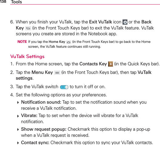 138 Tools6.  When you ﬁnish your VuTalk, tap the Exit VuTalk icon   or the Back Key  (in the Front Touch Keys bar) to exit the VuTalk feature. VuTalk screens you create are stored in the Notebook app.  NOTE  If you tap the Home Key  (in the Front Touch Keys bar) to go back to the Home screen, the VuTalk feature continues still running.VuTalk Settings 1.  From the Home screen, tap the Contacts Key  (in the Quick Keys bar).2. Tap the Menu Key  (in the Front Touch Keys bar), then tap VuTalk settings.3.  Tap the VuTalk switch   to turn it off or on.4.  Set the following options as your preferences.  Notiﬁcation sound: Tap to set the notiﬁcation sound when you receive a VuTalk notiﬁcation.  Vibrate: Tap to set when the device will vibrate for a VuTalk notiﬁcation.  Show request popup: Checkmark this option to display a pop-up when a VuTalk request is received.  Contact sync: Checkmark this option to sync your VuTalk contacts.